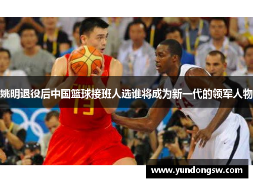 姚明退役后中国篮球接班人选谁将成为新一代的领军人物
