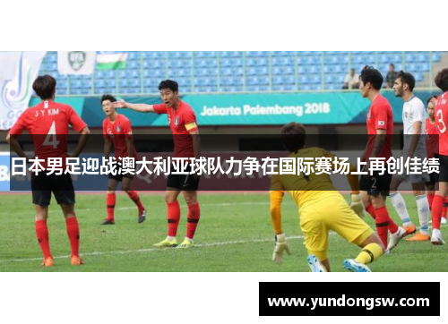 日本男足迎战澳大利亚球队力争在国际赛场上再创佳绩